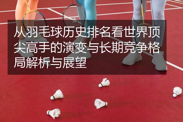从羽毛球历史排名看世界顶尖高手的演变与长期竞争格局解析与展望