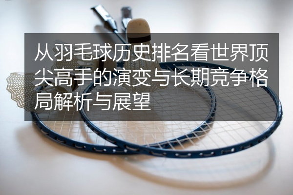 从羽毛球历史排名看世界顶尖高手的演变与长期竞争格局解析与展望