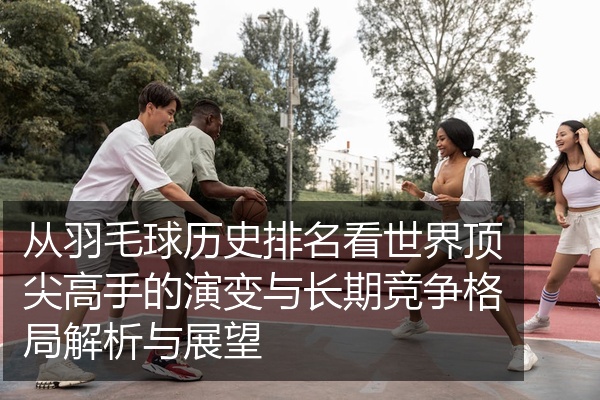 从羽毛球历史排名看世界顶尖高手的演变与长期竞争格局解析与展望