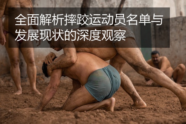 全面解析摔跤运动员名单与发展现状的深度观察
