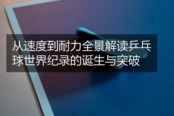 从速度到耐力全景解读乒乓球世界纪录的诞生与突破