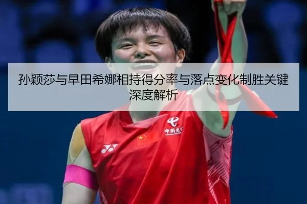 孙颖莎与早田希娜相持得分率与落点变化制胜关键深度解析