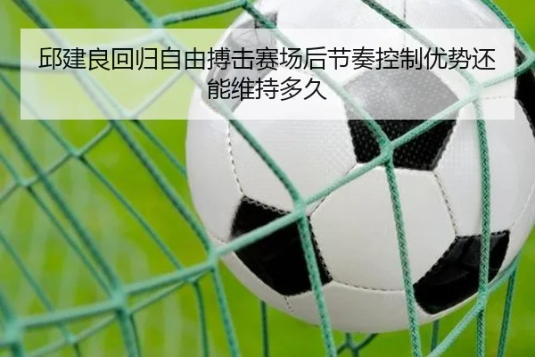 邱建良回归自由搏击赛场后节奏控制优势还能维持多久