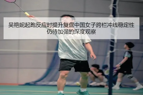 吴艳妮起跑反应时提升复盘中国女子跨栏冲线稳定性仍待加强的深度观察